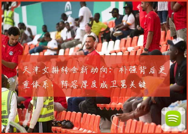 天津女排转会新动向：补强背后更重体系，阵容厚度成卫冕关键