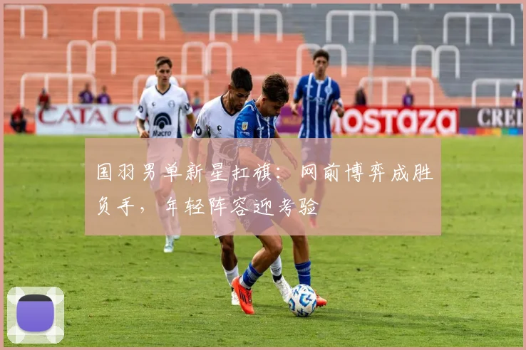 国羽男单新星扛旗：网前博弈成胜负手，年轻阵容迎考验