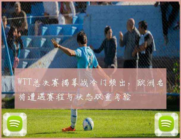WTT总决赛揭幕战冷门频出，欧洲名将遭遇赛程与状态双重考验