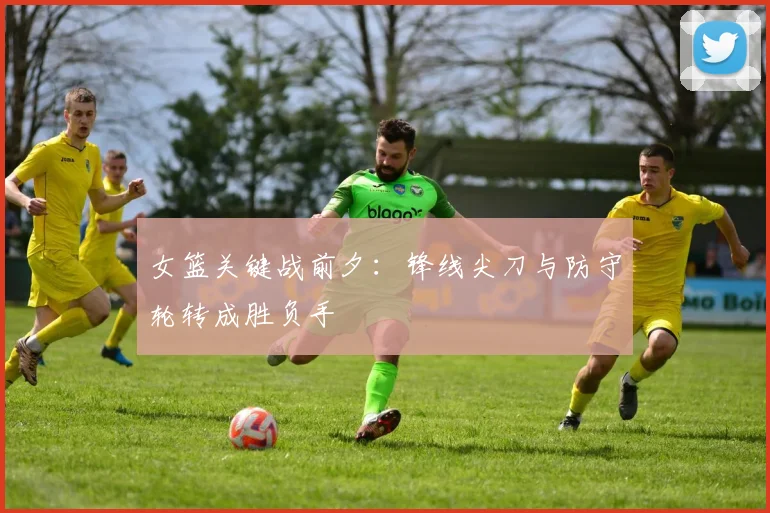 女篮关键战前夕：锋线尖刀与防守轮转成胜负手