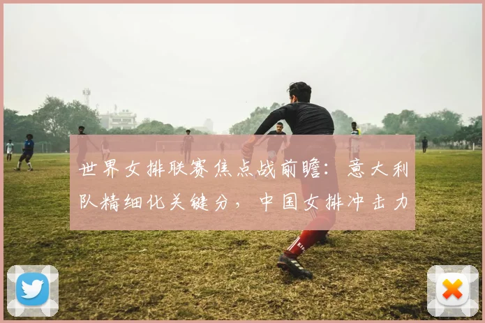 世界女排联赛焦点战前瞻：意大利队精细化关键分，中国女排冲击力成试金石